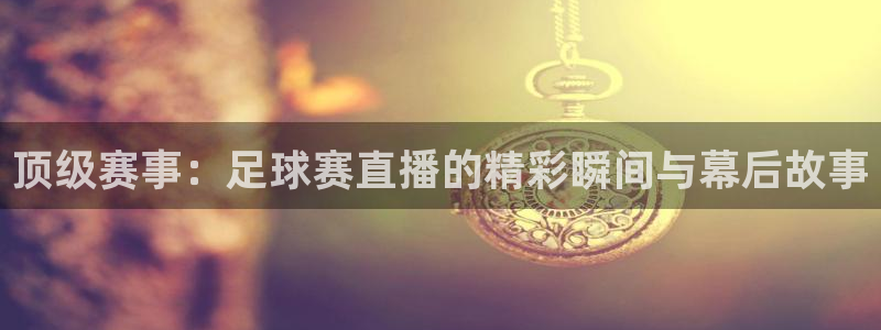 意昂2登录地址：顶级赛事：足球赛直播的精彩瞬间与幕后故事